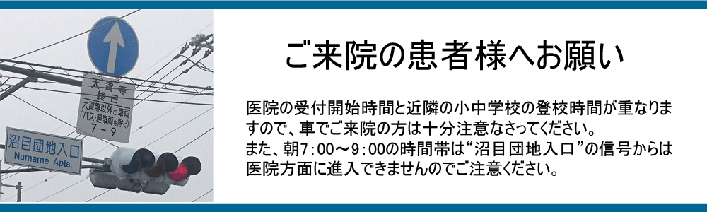 医院の受付開始時間と近隣の小中学校の登校時間が重なりますので、車でご来院の方は十分注意なさってください。また、朝7：00～9：00の時間帯は“沼目団地入口”の信号からは医院方面に進入できませんのでご注意ください。